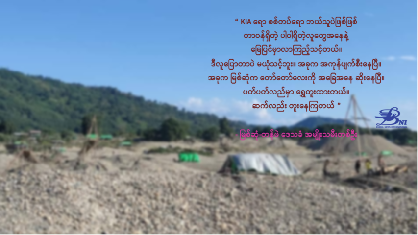 “KIA ရော စစ်တပ်ရော ဘယ်သူပဲဖြစ်ဖြစ် တာဝန်ရှိတဲ့ ပါဝါရှိတဲ့လူတွေအနေနဲ့ မြေပြင်မှာလာကြည့်သင့်တယ်။ ဒီလူ ပြောတာပဲ မယုံသင့်ဘူး။ အခုက အကုန်ပျက်စီးနေပြီ။ အခုက မြစ်ဆုံက တော်တော်လေးကို အခြေအနေ ဆိုးနေပြီ။ ပတ်ပတ်လည်မှာ ရွှေတူးထားတယ်။ ဆက်လည်း တူးနေကြတယ်” မြစ်ဆုံ-တန်ဖဲ ဒေသခံ အမျိုးသမီးတစ်ဦး